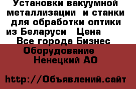 Установки вакуумной металлизации  и станки для обработки оптики из Беларуси › Цена ­ 100 - Все города Бизнес » Оборудование   . Ненецкий АО